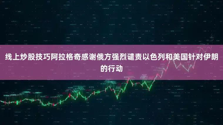 线上炒股技巧阿拉格奇感谢俄方强烈谴责以色列和美国针对伊朗的行动