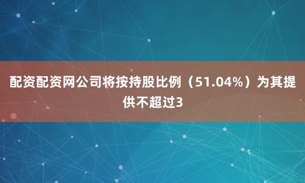 配资配资网公司将按持股比例（51.04%）为其提供不超过3
