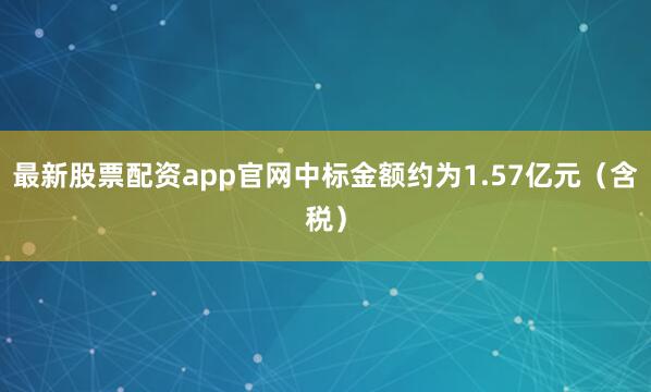最新股票配资app官网中标金额约为1.57亿元（含税）