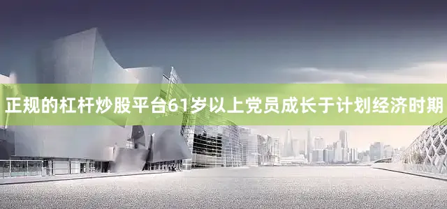 正规的杠杆炒股平台61岁以上党员成长于计划经济时期