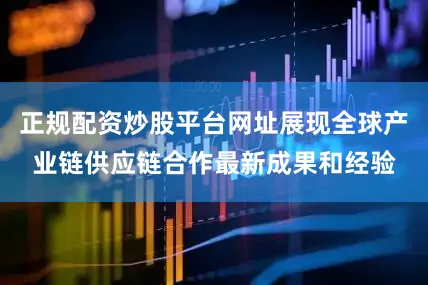正规配资炒股平台网址展现全球产业链供应链合作最新成果和经验