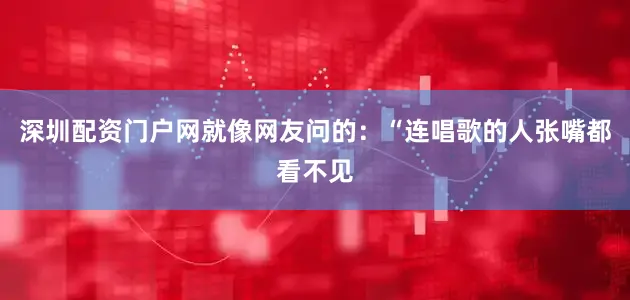 深圳配资门户网就像网友问的：“连唱歌的人张嘴都看不见