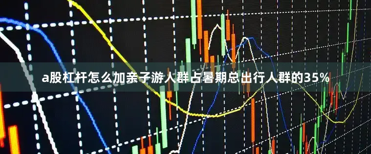 a股杠杆怎么加亲子游人群占暑期总出行人群的35%