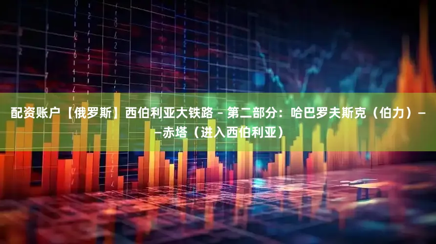 配资账户【俄罗斯】西伯利亚大铁路 – 第二部分：哈巴罗夫斯克（伯力）——赤塔（进入西伯利亚）